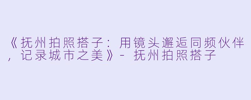 《抚州拍照搭子：用镜头邂逅同频伙伴，记录城市之美》-抚州拍照搭子