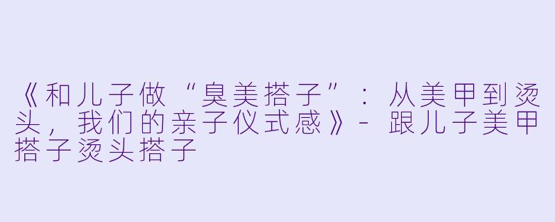 《和儿子做“臭美搭子”：从美甲到烫头，我们的亲子仪式感》-跟儿子美甲搭子烫头搭子
