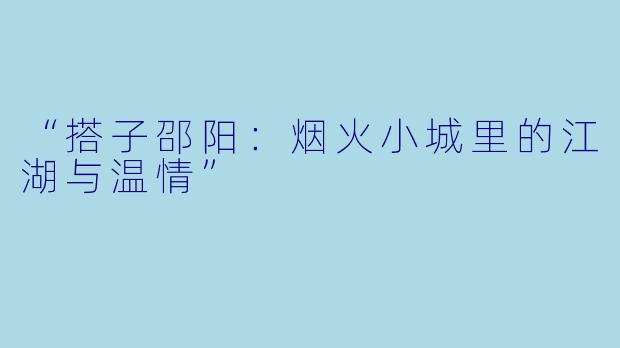 “搭子邵阳：烟火小城里的江湖与温情”