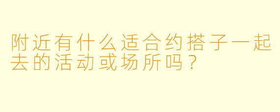 附近有什么适合约搭子一起去的活动或场所吗？