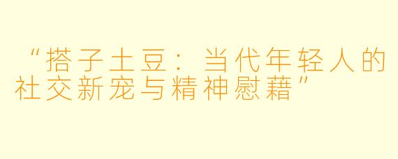 “搭子土豆：当代年轻人的社交新宠与精神慰藉”