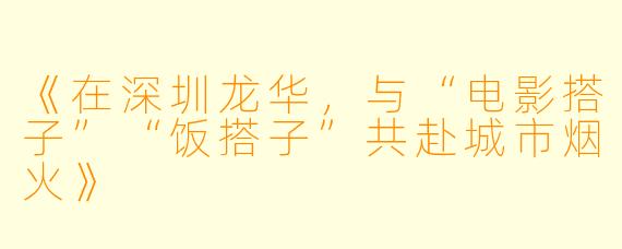 《在深圳龙华，与“电影搭子”“饭搭子”共赴城市烟火》