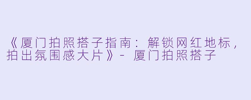 《厦门拍照搭子指南：解锁网红地标，拍出氛围感大片》-厦门拍照搭子