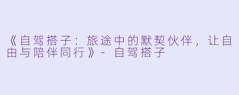 《自驾搭子：旅途中的默契伙伴，让自由与陪伴同行》-自驾搭子