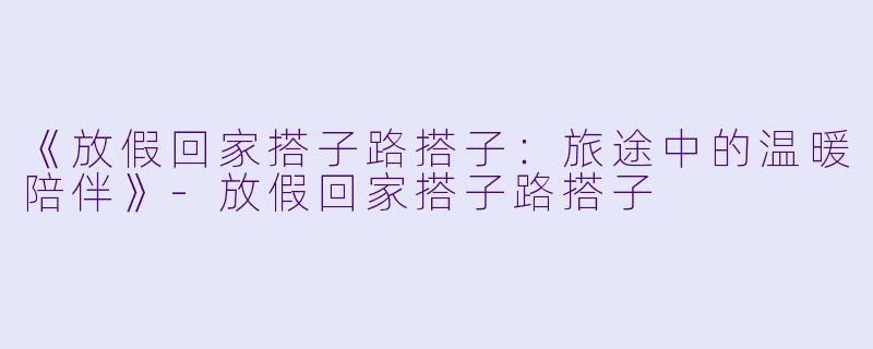 《放假回家搭子路搭子：旅途中的温暖陪伴》-放假回家搭子路搭子