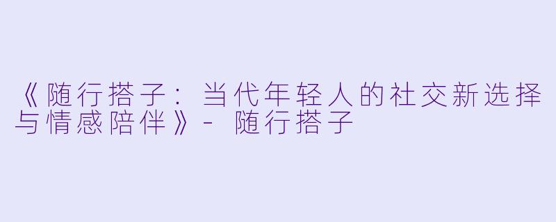 《随行搭子：当代年轻人的社交新选择与情感陪伴》-随行搭子