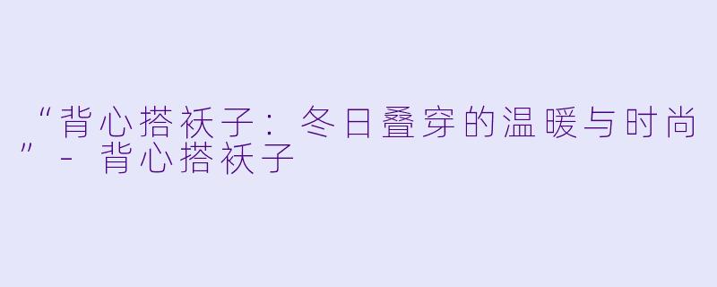 “背心搭袄子：冬日叠穿的温暖与时尚”-背心搭袄子
