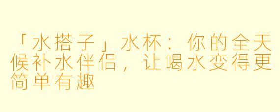 「水搭子」水杯：你的全天候补水伴侣，让喝水变得更简单有趣