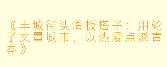 《丰城街头滑板搭子：用轮子丈量城市，以热爱点燃青春》