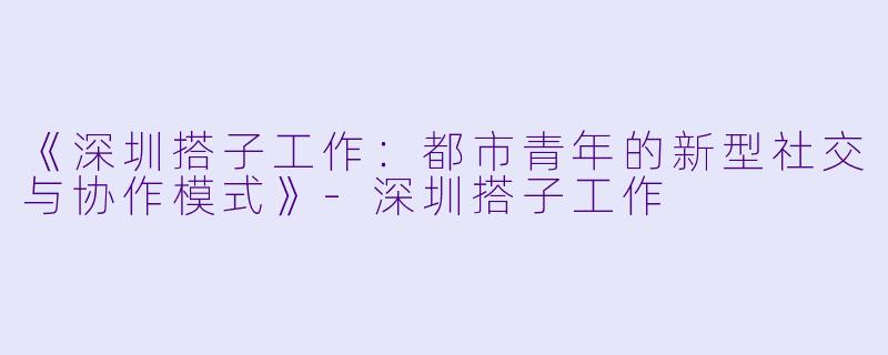 《深圳搭子工作：都市青年的新型社交与协作模式》-深圳搭子工作