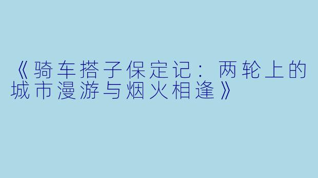 《骑车搭子保定记：两轮上的城市漫游与烟火相逢》
