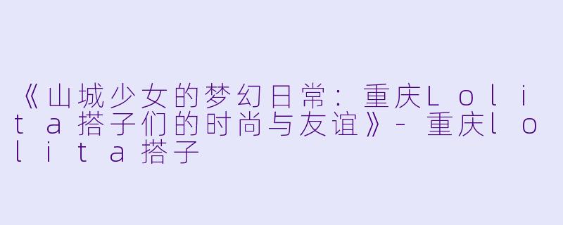 《山城少女的梦幻日常：重庆Lolita搭子们的时尚与友谊》-重庆lolita搭子