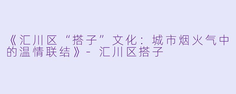 《汇川区“搭子”文化：城市烟火气中的温情联结》-汇川区搭子