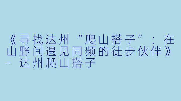 《寻找达州“爬山搭子”：在山野间遇见同频的徒步伙伴》-达州爬山搭子