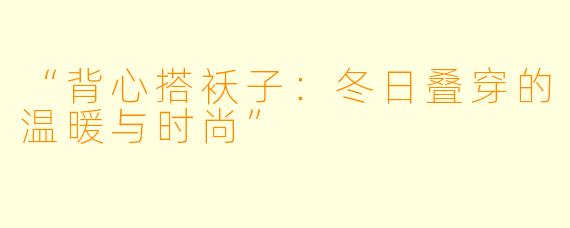“背心搭袄子：冬日叠穿的温暖与时尚”