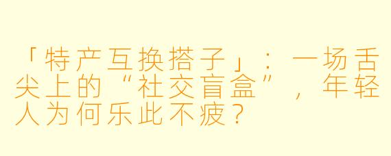 「特产互换搭子」：一场舌尖上的“社交盲盒”，年轻人为何乐此不疲？