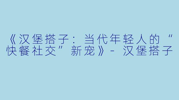 《汉堡搭子：当代年轻人的“快餐社交”新宠》-汉堡搭子