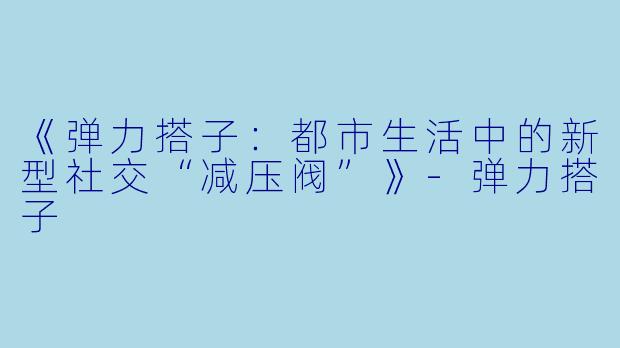 《弹力搭子：都市生活中的新型社交“减压阀”》-弹力搭子