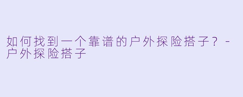 如何找到一个靠谱的户外探险搭子？-户外探险搭子