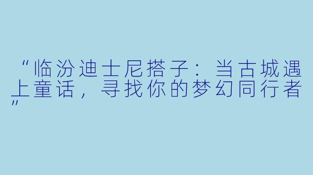“临汾迪士尼搭子：当古城遇上童话，寻找你的梦幻同行者”