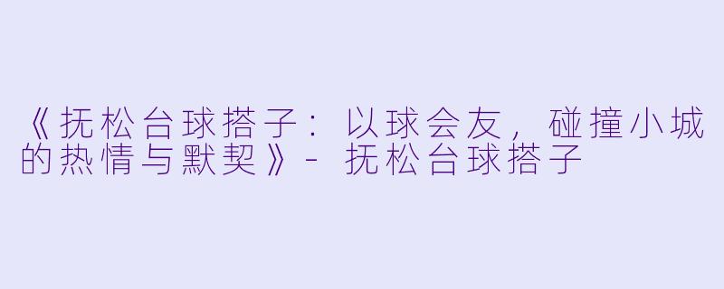 《抚松台球搭子：以球会友，碰撞小城的热情与默契》-抚松台球搭子