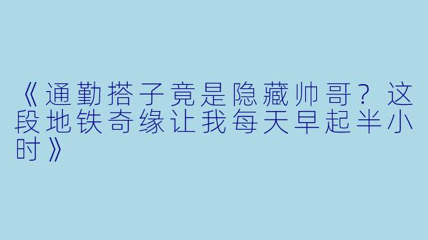 《通勤搭子竟是隐藏帅哥？这段地铁奇缘让我每天早起半小时》