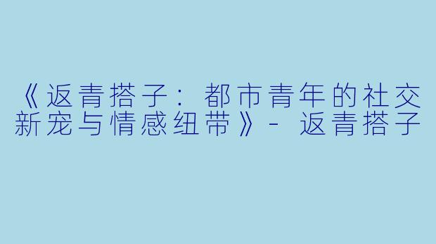 《返青搭子：都市青年的社交新宠与情感纽带》-返青搭子