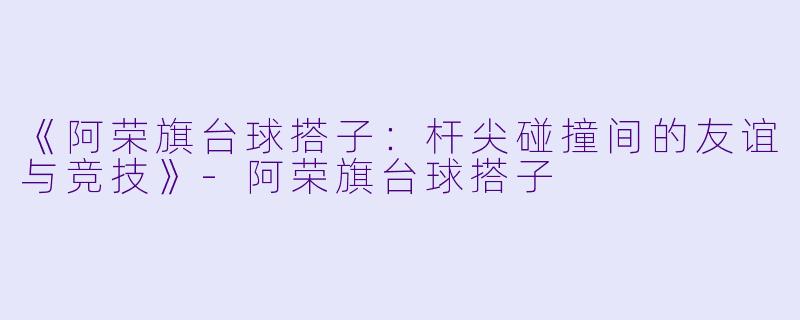 《阿荣旗台球搭子：杆尖碰撞间的友谊与竞技》-阿荣旗台球搭子