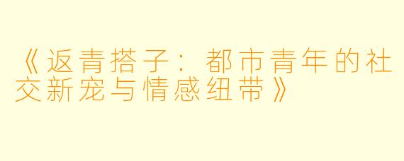 《返青搭子：都市青年的社交新宠与情感纽带》