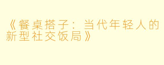 《餐桌搭子：当代年轻人的新型社交饭局》
