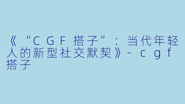 《“CGF搭子”：当代年轻人的新型社交默契》-cgf搭子