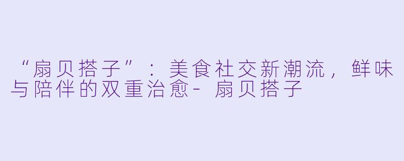 “扇贝搭子”：美食社交新潮流，鲜味与陪伴的双重治愈-扇贝搭子