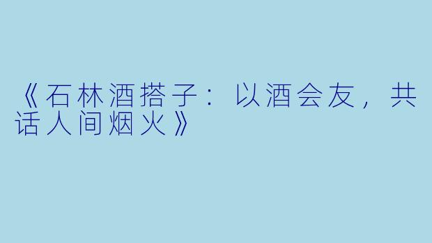 《石林酒搭子：以酒会友，共话人间烟火》