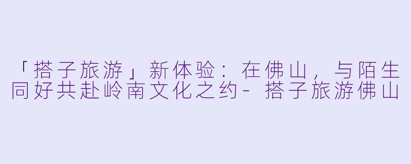 「搭子旅游」新体验：在佛山，与陌生同好共赴岭南文化之约-搭子旅游佛山