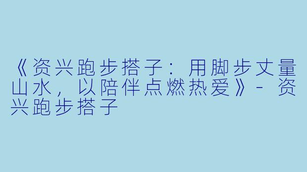 《资兴跑步搭子：用脚步丈量山水，以陪伴点燃热爱》-资兴跑步搭子