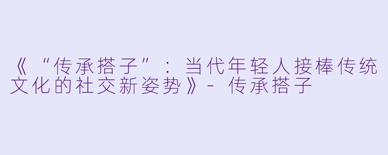 《“传承搭子”：当代年轻人接棒传统文化的社交新姿势》-传承搭子