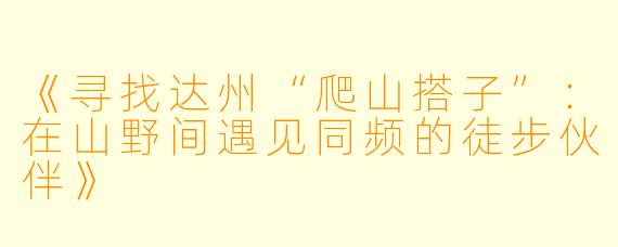 《寻找达州“爬山搭子”：在山野间遇见同频的徒步伙伴》