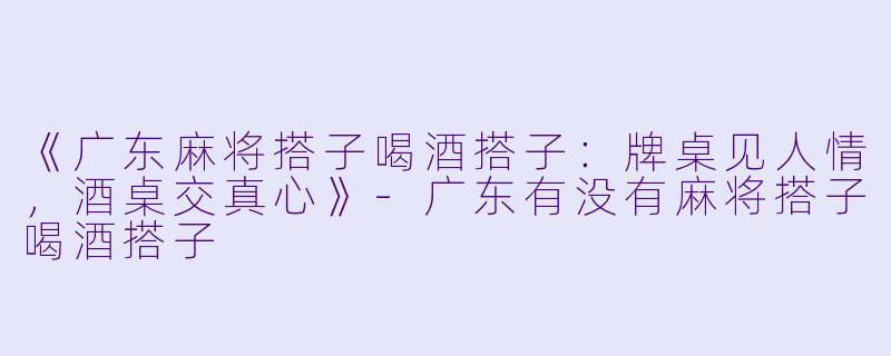 《广东麻将搭子喝酒搭子：牌桌见人情，酒桌交真心》-广东有没有麻将搭子喝酒搭子