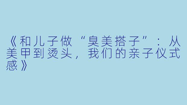 《和儿子做“臭美搭子”：从美甲到烫头，我们的亲子仪式感》