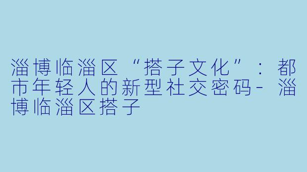 淄博临淄区“搭子文化”：都市年轻人的新型社交密码-淄博临淄区搭子