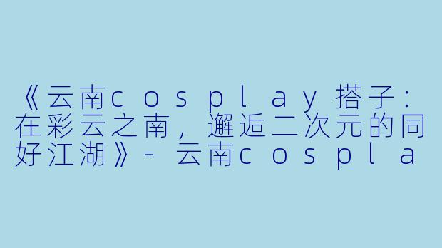 《云南cosplay搭子：在彩云之南，邂逅二次元的同好江湖》-云南cosplay搭子