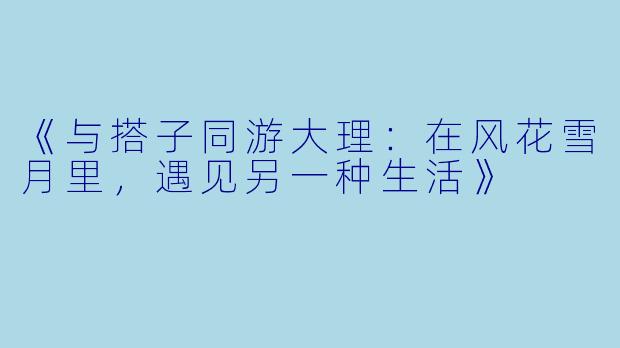 《与搭子同游大理：在风花雪月里，遇见另一种生活》