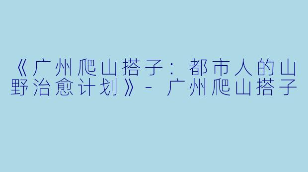《广州爬山搭子：都市人的山野治愈计划》-广州爬山搭子