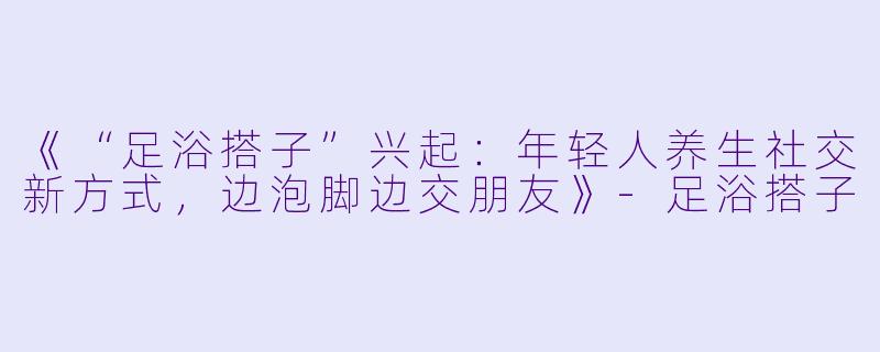 《“足浴搭子”兴起：年轻人养生社交新方式，边泡脚边交朋友》-足浴搭子