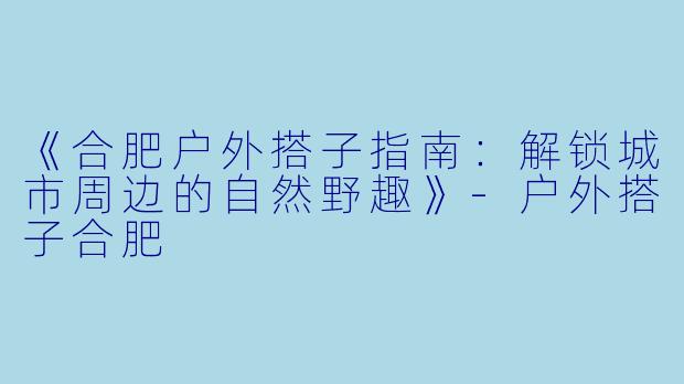 《合肥户外搭子指南：解锁城市周边的自然野趣》-户外搭子合肥