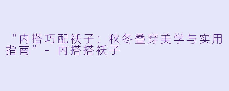 “内搭巧配袄子：秋冬叠穿美学与实用指南”-内搭搭袄子