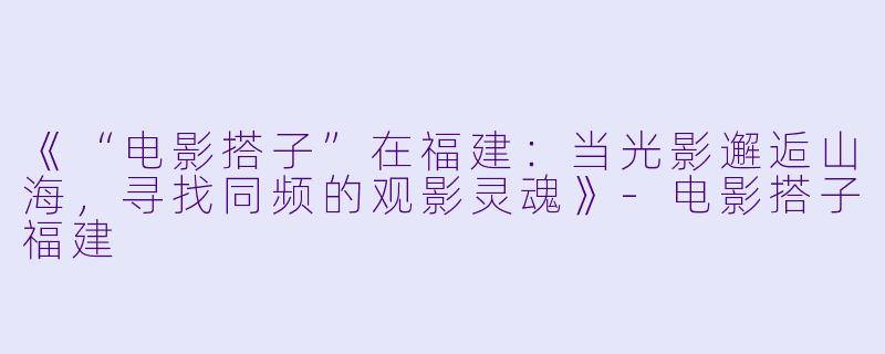 《“电影搭子”在福建：当光影邂逅山海，寻找同频的观影灵魂》-电影搭子福建