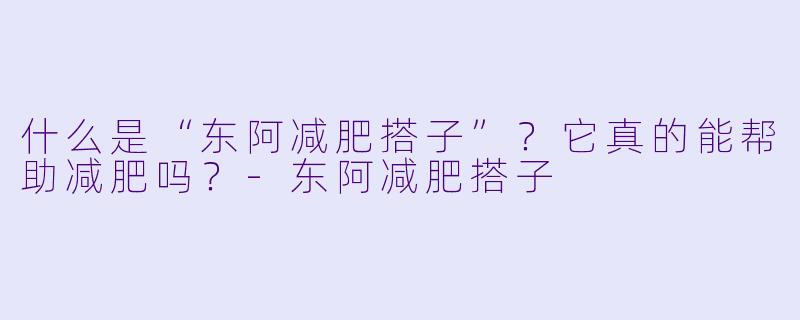 什么是“东阿减肥搭子”？它真的能帮助减肥吗？-东阿减肥搭子