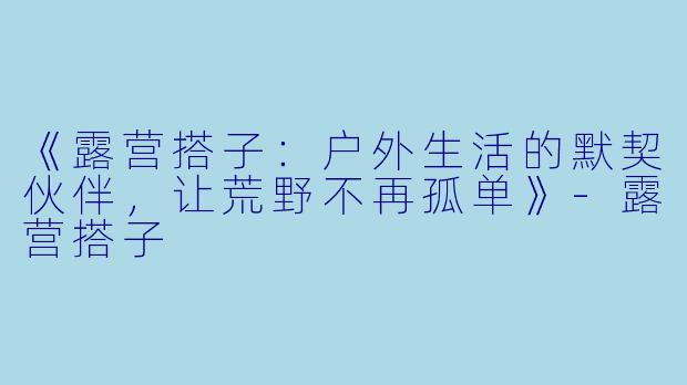 《露营搭子：户外生活的默契伙伴，让荒野不再孤单》-露营搭子