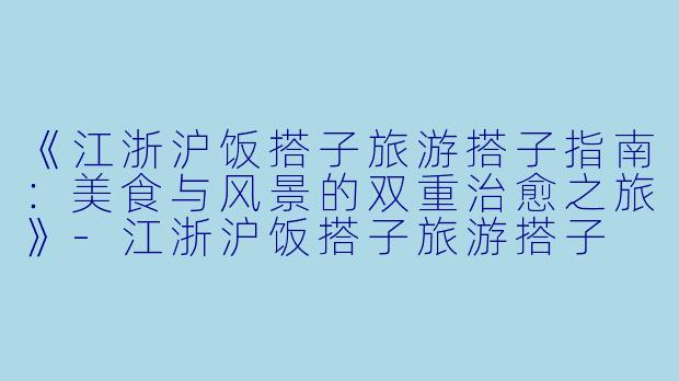 《江浙沪饭搭子旅游搭子指南：美食与风景的双重治愈之旅》-江浙沪饭搭子旅游搭子